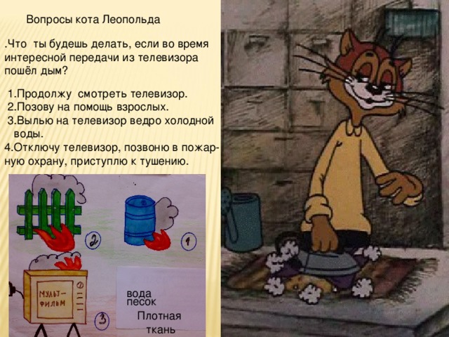 Вопросы кота Леопольда .Что ты будешь делать, если во время интересной передачи из телевизора пошёл дым?  1.Продолжу смотреть телевизор.  2.Позову на помощь взрослых.  3.Вылью на телевизор ведро холодной  воды. 4.Отключу телевизор, позвоню в пожар- ную охрану, приступлю к тушению. песок вода Плотная ткань