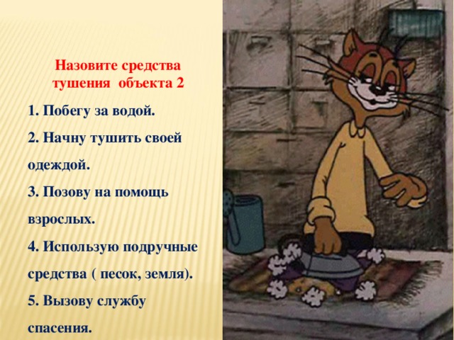 Назовите средства тушения объекта 2 1. Побегу за водой. 2. Начну тушить своей одеждой. 3. Позову на помощь взрослых. 4. Использую подручные средства ( песок, земля). 5. Вызову службу спасения.