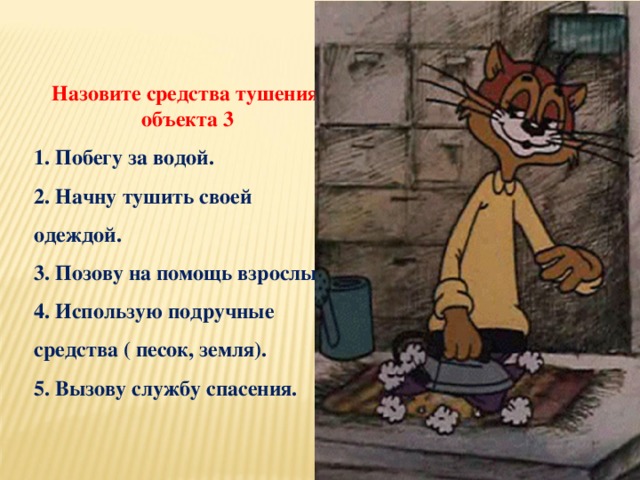 Назовите средства тушения объекта 3 1. Побегу за водой. 2. Начну тушить своей одеждой. 3. Позову на помощь взрослых. 4. Использую подручные средства ( песок, земля). 5. Вызову службу спасения.