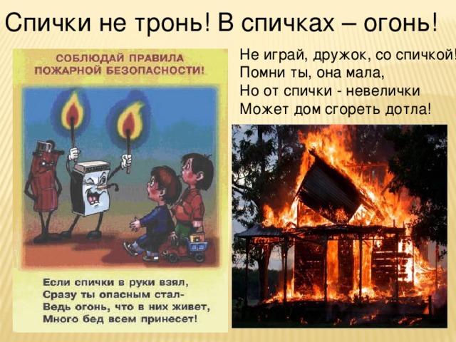 Спички не тронь! В спичках – огонь! Не играй, дружок, со спичкой! Помни ты, она мала, Но от спички - невелички Может дом сгореть дотла!