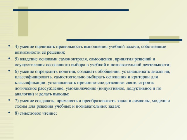 4) умение оценивать правильность выполнения учебной задачи, собственные возможности её решения; 5) владение основами самоконтроля, самооценки, принятия решений и осуществления осознанного выбора в учебной и познавательной деятельности; 6) умение определять понятия, создавать обобщения, устанавливать аналогии, классифицировать, самостоятельно выбирать основания и критерии для классификации, устанавливать причинно-следственные связи, строить логическое рассуждение, умозаключение (индуктивное, дедуктивное и по аналогии) и делать выводы; 7) умение создавать, применять и преобразовывать знаки и символы, модели и схемы для решения учебных и познавательных задач; 8) смысловое чтение; 