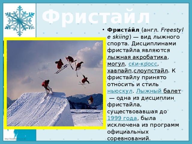 Фристайл Фриста́йл  (англ.  Freestyle skiing ) — вид лыжного спорта. Дисциплинами фристайла являются  лыжная акробатика ,  могул ,  ски-кросс ,  хавпайп , слоупстайл . К фристайлу принято относить и стиль  ньюскул .  Лыжный балет  — одна из дисциплин фристайла, существовавшая до  1999 года , была исключена из программ официальных соревнований. 