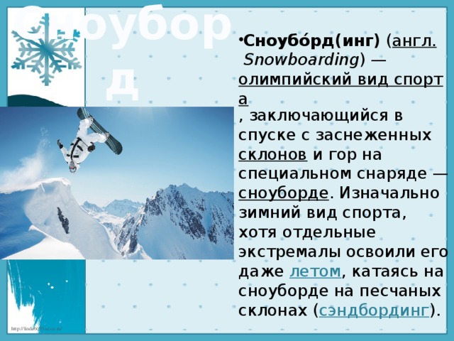 Сноуборд Сноубо́рд(инг)  ( англ.   Snowboarding ) —  олимпийский вид спорта , заключающийся в спуске с заснеженных  склонов  и гор на специальном снаряде — сноуборде . Изначально зимний вид спорта, хотя отдельные экстремалы освоили его даже  летом , катаясь на сноуборде на песчаных склонах ( сэндбординг ). 