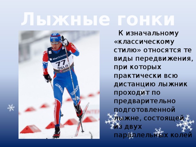 Лыжные гонки К изначальному «классическому стилю» относятся те виды передвижения, при которых практически всю дистанцию лыжник проходит по предварительно подготовленной лыжне, состоящей из двух параллельных колей 