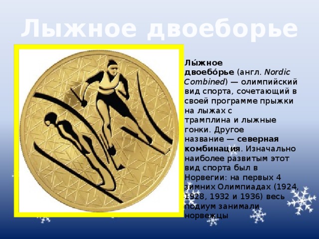 Лыжное двоеборье Лы́жное двоебо́рье  (англ.  Nordic Combined ) — олимпийский вид спорта, сочетающий в своей программе прыжки на лыжах с трамплина и лыжные гонки. Другое название —  северная комбинация . Изначально наиболее развитым этот вид спорта был в Норвегии: на первых 4 зимних Олимпиадах (1924, 1928, 1932 и 1936) весь подиум занимали норвежцы 