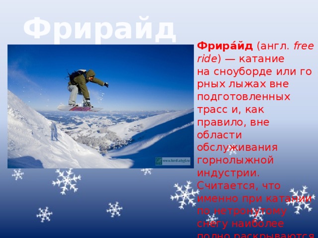 Фрирайд Фрира́йд  (англ.  freeride ) — катание на сноуборде или горных лыжах вне подготовленных трасс и, как правило, вне области обслуживания горнолыжной индустрии. Считается, что именно при катании по нетронутому снегу наиболее полно раскрываются все возможности сноуборда и горных лыж. 