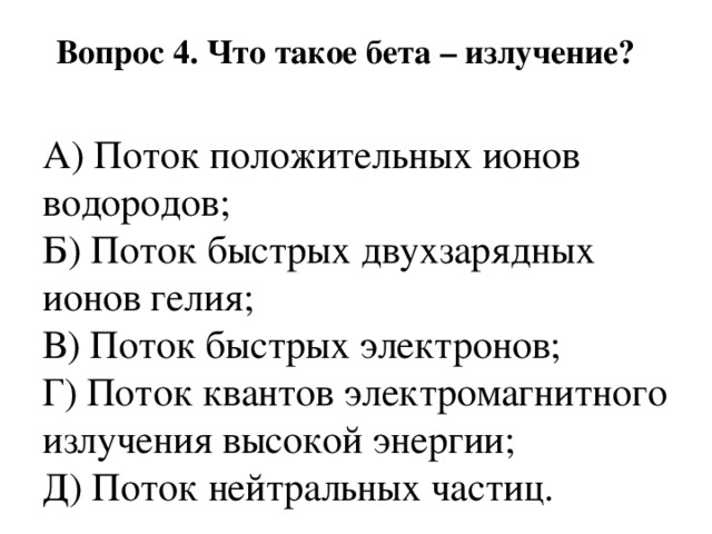Вопрос 4. Что такое бета – излучение?   А) Поток положительных ионов водородов;  Б) Поток быстрых двухзарядных ионов гелия;  В) Поток быстрых электронов;  Г) Поток квантов электромагнитного излучения высокой энергии;  Д) Поток нейтральных частиц. 