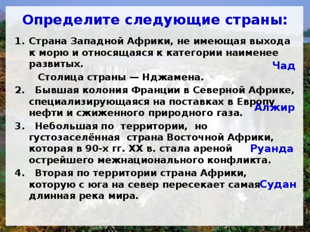  Определите следующие страны:   Страна Западной Африки, не имеющая выхода к морю и относящаяся к категории наименее развитых.  Столица страны — Нджамена. 2. Бывшая колония Франции в Северной Африке, специализирующаяся на поставках в Европу нефти и сжиженного природного газа. 3. Небольшая по территории, но густозаселённая страна Восточной Африки, которая в 90-х гг. XX в. стала ареной острейшего межнационального конфликта. 4. Вторая по территории страна Африки, которую с юга на север пересекает самая длинная река мира. Чад Алжир Руанда Судан 