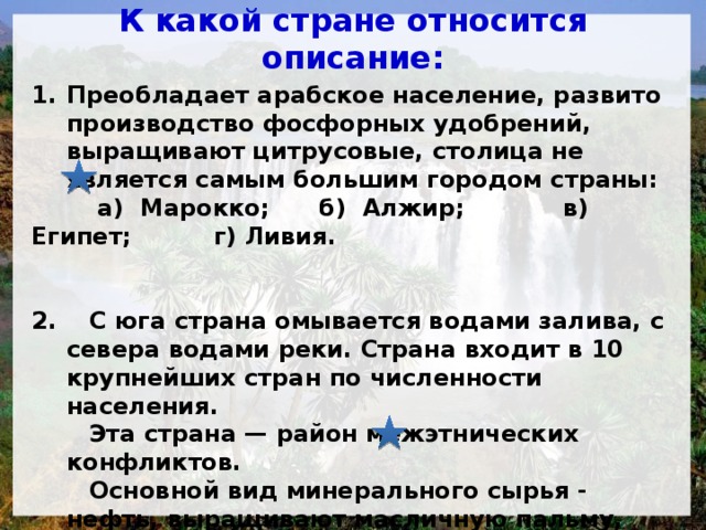 К какой стране относится описание: Преобладает арабское население, развито производство фосфорных удобрений, выращивают цитрусовые, столица не является самым большим городом страны:  а) Марокко; б) Алжир; в) Египет; г) Ливия.   2. С юга страна омывается водами залива, с севера водами реки. Страна входит в 10 крупнейших стран по численности населения.  Эта страна — район межэтнических конфликтов.  Основной вид минерального сырья - нефть, выращивают масличную пальму, какао, гевею и арахис.  а) Судан; б) Танзания; в) Нигерия; г) ЮАР.  
