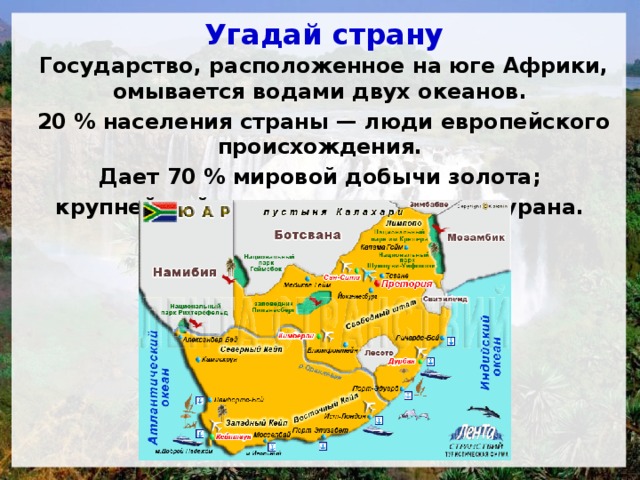 Угадай страну Государство, расположенное на юге Африки, омывается водами двух океанов. 20 % населения страны — люди европейского происхождения. Дает 70 % мировой добычи золота; крупнейший в мире производитель урана. 
