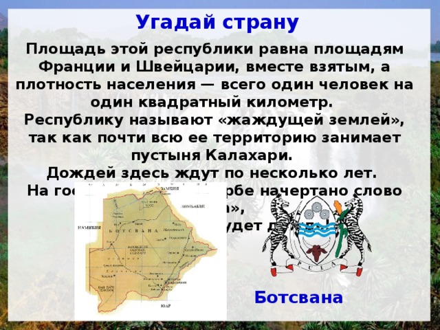 Угадай страну Площадь этой республики равна площадям Франции и Швейцарии, вместе взятым, а плотность населения — всего один человек на один квадратный километр. Республику называют «жаждущей землей», так как почти всю ее территорию занимает пустыня Калахари. Дождей здесь ждут по несколько лет. На государственном гербе начертано слово «Пула», что значит «Да будет дождь!» Ботсвана 