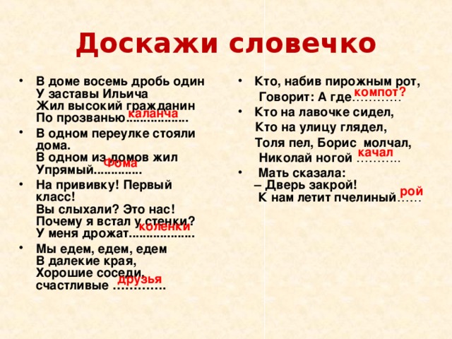 Доскажи словечко В доме восемь дробь один  У заставы Ильича  Жил высокий гражданин  По прозванью.................. В одном переулке стояли дома.  В одном из домов жил Упрямый.............. На прививку! Первый класс!  Вы слыхали? Это нас!  Почему я встал у стенки?  У меня дрожат................... Мы едем, едем, едем  В далекие края,  Хорошие соседи, счастливые ………….  Кто, набив пирожным рот,    Говорит: А где ………… Кто на лавочке сидел,  Кто на улицу глядел,  Толя пел, Борис молчал,  Николай ногой ………..   Мать сказала:  – Дверь закрой!  К нам летит пчелиный ……   компот? каланча качал Фома рой коленки друзья 