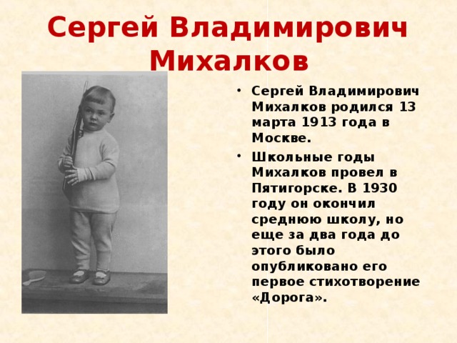 Сергей Владимирович Михалков Сергей Владимирович Михалков родился 13 марта 1913 года в Москве. Школьные годы Михалков провел в Пятигорске. В 1930 году он окончил среднюю школу, но еще за два года до этого было опубликовано его первое стихотворение «Дорога». 