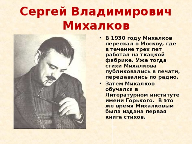 Сергей Владимирович Михалков В 1930 году Михалков переехал в Москву, где в течение трех лет работал на ткацкой фабрике. Уже тогда стихи Михалкова публиковались в печати, передавались по радио. Затем Михалков обучался в Литературном институте имени Горького. В это же время Михалковым была издана первая книга стихов. 