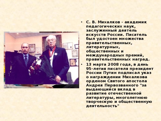 С. В. Михалков - академик педагогических наук, заслуженный деятель искусств России. Писатель был удостоен множества правительственных, литературных, общественных и международных премий, правительственных наград. 13 марта 2008 года, в день 95-летия писателя президент России Путин подписал указ о награждении Михалкова орденом Святого апостола Андрея Первозванного 