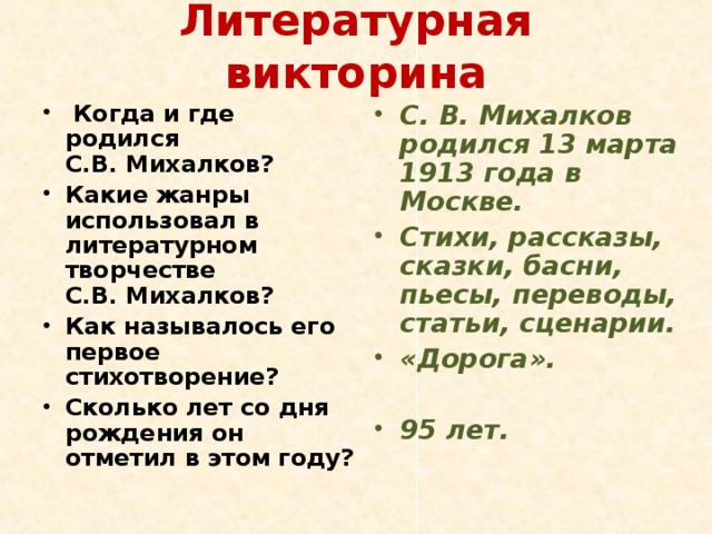 Литературная викторина   Когда и где родился С.В. Михалков? Какие жанры использовал в литературном творчестве С.В. Михалков? Как называлось его первое стихотворение? Сколько лет со дня рождения он отметил в этом году? С. В. Михалков родился 13 марта 1913 года в Москве. Стихи, рассказы, сказки, басни, пьесы, переводы, статьи, сценарии. «Дорога».   95 лет. 