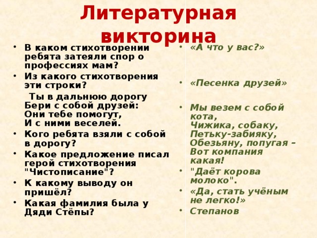 Литературная викторина В каком стихотворении ребята затеяли спор о профессиях мам? Из какого стихотворения эти строки? «А что у вас?»   Ты в дальнюю дорогу  Бери с собой друзей:  Они тебе помогут,  И с ними веселей.  Кого ребята взяли с собой в дорогу? Какое предложение писал герой стихотворения 