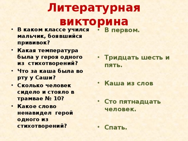 Литературная викторина В каком классе учился мальчик, боявшийся прививок? Какая температура была у героя одного из стихотворений? Что за каша была во рту у Саши? Сколько человек сидело и стояло в трамвае № 10? Какое слово ненавидел герой одного из стихотворений? В первом.   Тридцать шесть и пять.  Каша из слов  Сто пятнадцать человек.  Спать. 