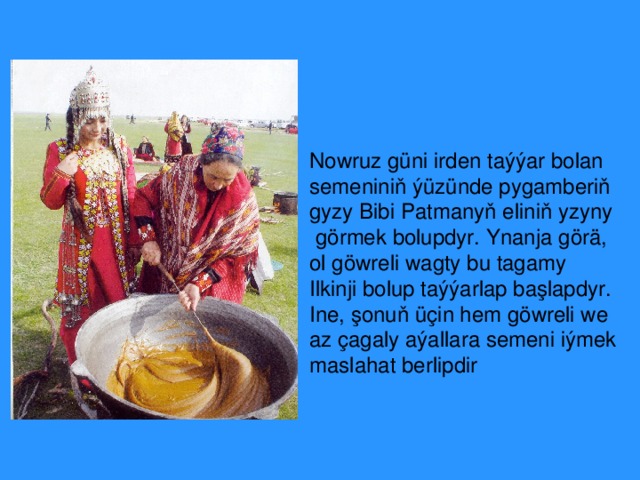 Nowruz güni irden taýýar bolan semeniniň ýüzünde  pygamberiň gyzy Bibi Patmanyň eliniň yzyny  gö r mek bolupdyr. Ynanja görä, ol göwreli wagty bu tagamy Ilkinji  bolup taýýarlap başlapdyr. Ine, şonuň üçin hem  göwreli we az çagaly aýallara semeni iýmek maslahat berlipdir 