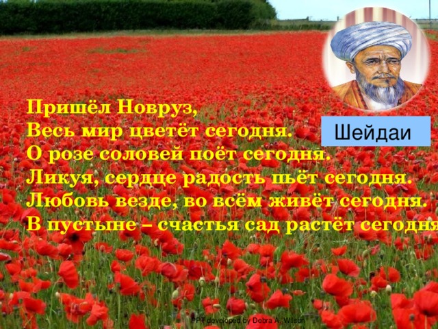 Пришёл Новруз, Весь мир цветёт сегодня. О розе соловей поёт сегодня. Ликуя, сердце радость пьёт сегодня. Любовь везде, во всём живёт сегодня. В пустыне – счастья сад растёт сегодня . Шейдаи  PPT developed by Debra A. Wilson 
