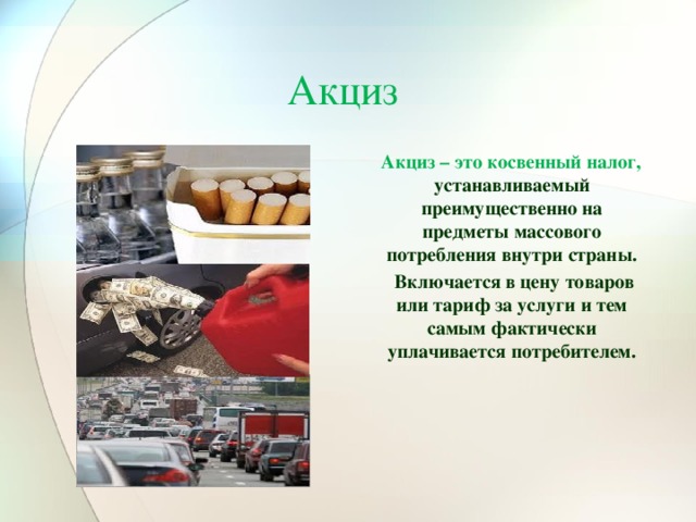 Акциз  Акциз – это косвенный налог, устанавливаемый преимущественно на предметы массового потребления внутри страны.   Включается в цену товаров или тариф за услуги и тем самым фактически уплачивается потребителем. 