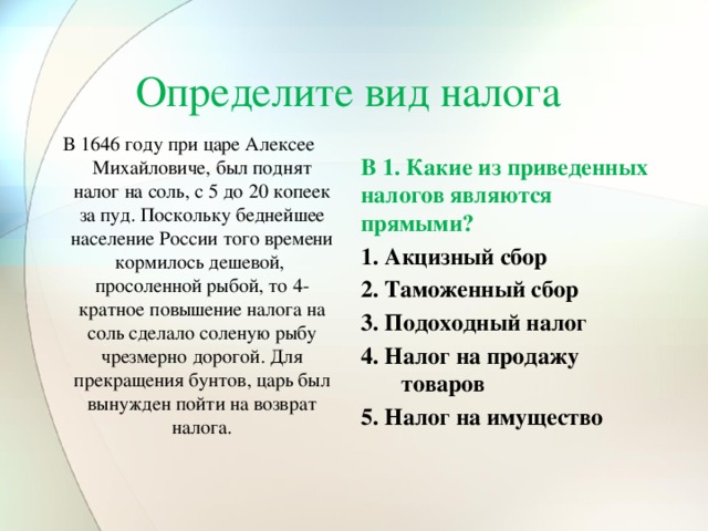 Определите вид налога В 1646 году при царе Алексее Михайловиче, был поднят налог на соль, с 5 до 20 копеек за пуд. Поскольку беднейшее население России того времени кормилось дешевой, просоленной рыбой, то 4-кратное повышение налога на соль сделало соленую рыбу чрезмерно дорогой. Для прекращения бунтов, царь был вынужден пойти на возврат налога. В 1. Какие из приведенных налогов являются прямыми?   1. Акцизный сбор   2. Таможенный сбор   3. Подоходный налог   4. Налог на продажу товаров   5. Налог на имущество    