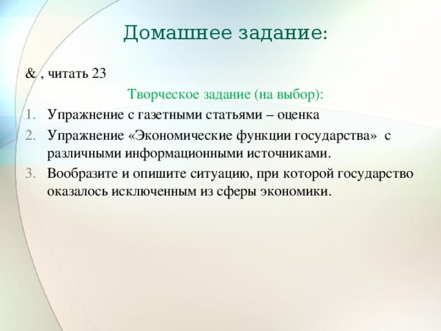 Домашнее задание: & , читать 23 Творческое задание (на выбор): Упражнение с газетными статьями – оценка Упражнение «Экономические функции государства» с различными информационными источниками. Вообразите и опишите ситуацию, при которой государство оказалось исключенным из сферы экономики. 