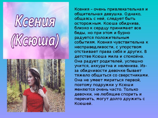 Ксения – очень привлекательная и общительная девушка. Однако, общаясь с ней, следует быть осторожным. Ксюша обидчива, близко к сердцу принимает все беды, но при этом и бурно радуется положительным событиям. Ксения чувствительна к несправедливости, с упорством отстаивает права себя и других. В детстве Ксюша мила и спокойна. Она радует родителей, успешно учится, аккуратна и неленива. Из-за обидчивости девочке бывает тяжело общаться со сверстниками. Она не умеет мириться первой, поэтому подружки у Ксюши меняются очень часто. Только девочки, не любящие спорить и перечить, могут долго дружить с Ксюшей.    