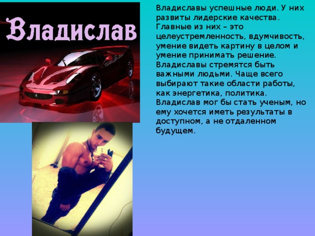 Владиславы успешные люди. У них развиты лидерские качества. Главные из них – это целеустремленность, вдумчивость, умение видеть картину в целом и умение принимать решение. Владиславы стремятся быть важными людьми. Чаще всего выбирают такие области работы, как энергетика, политика. Владислав мог бы стать ученым, но ему хочется иметь результаты в доступном, а не отдаленном будущем.    