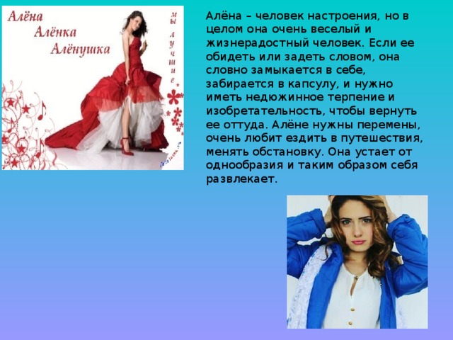 Алёна – человек настроения, но в целом она очень веселый и жизнерадостный человек. Если ее обидеть или задеть словом, она словно замыкается в себе, забирается в капсулу, и нужно иметь недюжинное терпение и изобретательность, чтобы вернуть ее оттуда. Алёне нужны перемены, очень любит ездить в путешествия, менять обстановку. Она устает от однообразия и таким образом себя развлекает.    