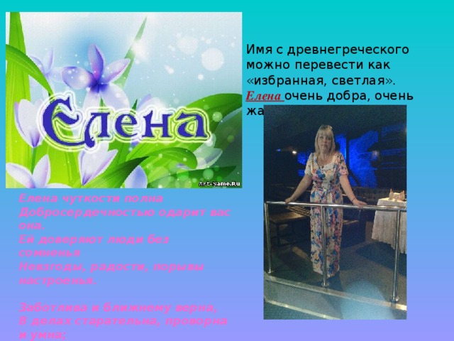 Имя с древнегреческого можно перевести как «избранная, светлая». Елена очень добра, очень жалостлива! Елена чуткости полна  Добросердечностью одарит вас она.   Ей доверяют люди без сомненья   Невзгоды, радости, порывы настроенья.   Заботлива и ближнему верна,   В делах старательна, проворна и умна;   Её не подведёт воображенье.   Найдет она всему достойное решенье.   