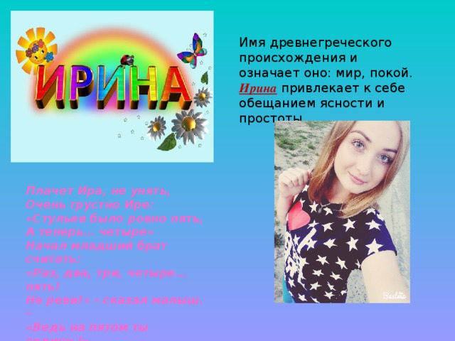 Имя древнегреческого происхождения и означает оно: мир, покой. Ирина привлекает к себе обещанием ясности и простоты. Плачет Ира, не унять, Очень грустно Ире: «Стульев было ровно пять, А теперь… четыре» Начал младший брат считать: «Раз, два, три, четыре… пять! Не реви!» - сказал малыш. – «Ведь на пятом ты сидишь!» 