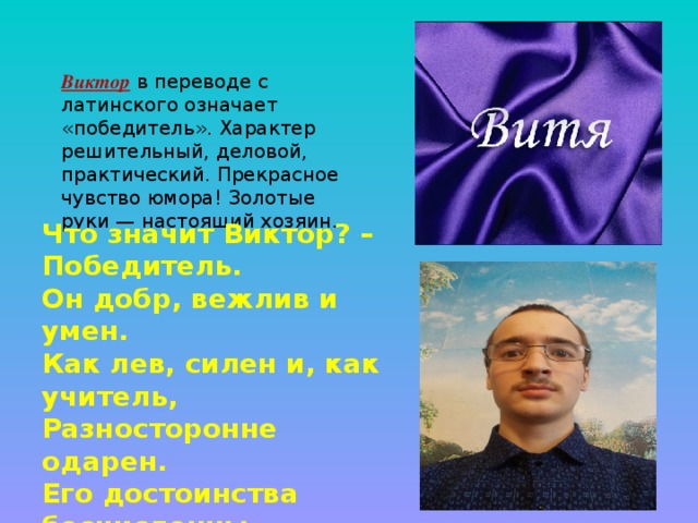 Виктор в переводе с латинского означает «победитель». Характер решительный, деловой, практический. Прекрасное чувство юмора! Золотые руки — настоящий хозяин. Что значит Виктор? – Победитель. Он добр, вежлив и умен. Как лев, силен и, как учитель, Разносторонне одарен. Его достоинства бесчисленны, По пальцам их не перечесть. 