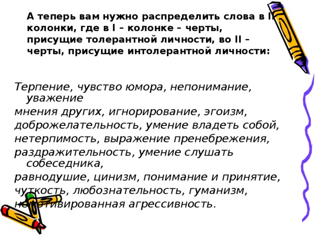 А теперь вам нужно распределить слова в II колонки, где в I – колонке – черты, присущие толерантной личности, во II – черты, присущие интолерантной личности:  Терпение, чувство юмора, непонимание, уважение мнения других, игнорирование, эгоизм, доброжелательность, умение владеть собой, нетерпимость, выражение пренебрежения, раздражительность, умение слушать собеседника, равнодушие, цинизм, понимание и принятие, чуткость, любознательность, гуманизм, немотивированная агрессивность.  
