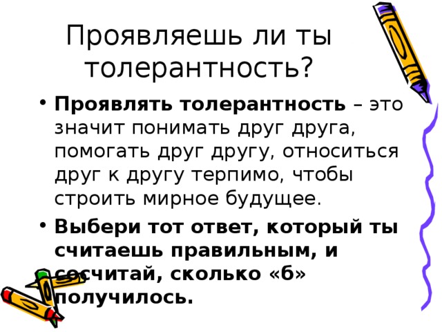 Проявляешь ли ты толерантность? Проявлять толерантность  – это значит понимать друг друга, помогать друг другу, относиться друг к другу терпимо, чтобы строить мирное будущее. Выбери тот ответ, который ты считаешь правильным, и сосчитай, сколько «б» получилось.  