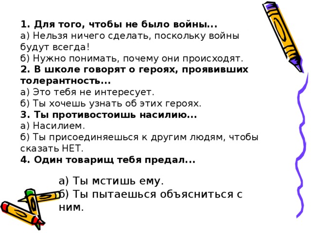 1. Для того, чтобы не было войны... а) Нельзя ничего сделать, поскольку войны будут всегда! б) Нужно понимать, почему они происходят. 2. В школе говорят о героях, проявивших толерантность... а) Это тебя не интересует. б) Ты хочешь узнать об этих героях. 3. Ты противостоишь насилию... а) Насилием. б) Ты присоединяешься к другим людям, чтобы сказать НЕТ. 4. Один товарищ тебя предал...  а) Ты мстишь ему. б) Ты пытаешься объясниться с ним. 