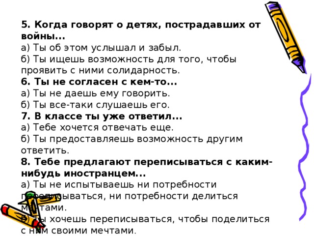 5. Когда говорят о детях, пострадавших от войны... а) Ты об этом услышал и забыл. б) Ты ищешь возможность для того, чтобы проявить с ними со­лидарность. 6. Ты не согласен с кем-то... а) Ты не даешь ему говорить. б) Ты все-таки слушаешь его. 7. В классе ты уже ответил... а) Тебе хочется отвечать еще. б) Ты предоставляешь возможность другим ответить. 8. Тебе предлагают переписываться с каким-нибудь ино­странцем... а) Ты не испытываешь ни потребности переписываться, ни по­требности делиться мечтами. б) Ты хочешь переписываться, чтобы поделиться с ним своими мечтами . 