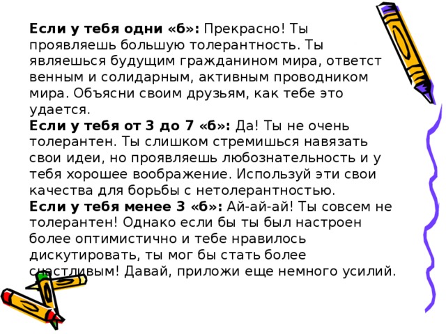 Если у тебя одни «б»:  Прекрасно! Ты проявляешь большую то­лерантность. Ты являешься будущим гражданином мира, ответст­венным и солидарным, активным проводником мира. Объясни своим друзьям, как тебе это удается. Если у тебя от 3 до 7 «б»:  Да! Ты не очень толерантен. Ты слиш­ком стремишься навязать свои идеи, но проявляешь любозна­тельность и у тебя хорошее воображение. Используй эти свои качества для борьбы с нетолерантностью. Если у тебя менее 3 «б»:  Ай-ай-ай! Ты совсем не толерантен! Однако если бы ты был настроен более оптимистично и тебе нравилось дискутировать, ты мог бы стать более счастливым! Да­вай, приложи еще немного усилий. 