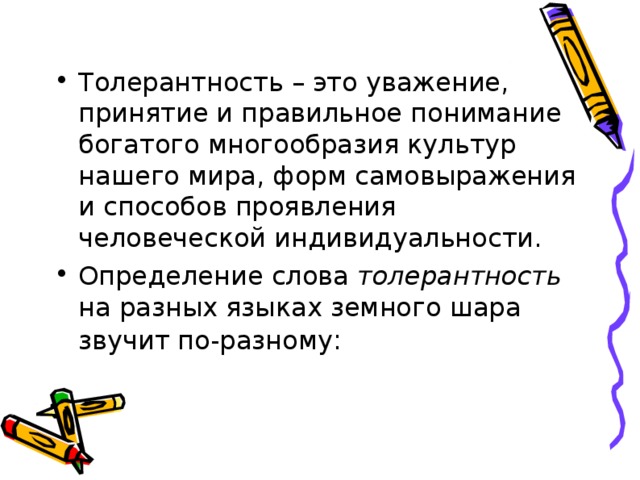 Толерантность – это уважение, принятие и правильное понимание богатого многообразия культур нашего мира, форм самовыражения и способов проявления человеческой индивидуальности. Определение слова толерантность на разных языках земного шара звучит по-разному : 