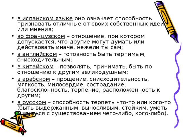 в испанском языке оно означает способность признавать отличные от своих собственных идеи или мнения; во французском – отношение, при котором допускается, что другие могут думать или действовать иначе, нежели ты сам; в английском – готовность быть терпимым, снисходительным; в китайском – позволять, принимать, быть по отношению к другим великодушным; в арабском – прощение, снисходительность, мягкость, милосердие, сострадание, благосклонность, терпение, расположенность к другим; в русском – способность терпеть что-то или кого-то (быть выдержанным, выносливым, стойким, уметь мириться с существованием чего-либо, кого-либо).  