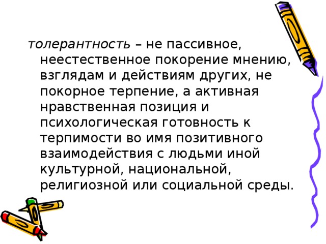толерантность – не пассивное, неестественное покорение мнению, взглядам и действиям других, не покорное терпение, а активная нравственная позиция и психологическая готовность к терпимости во имя позитивного взаимодействия с людьми иной культурной, национальной, религиозной или социальной среды. 
