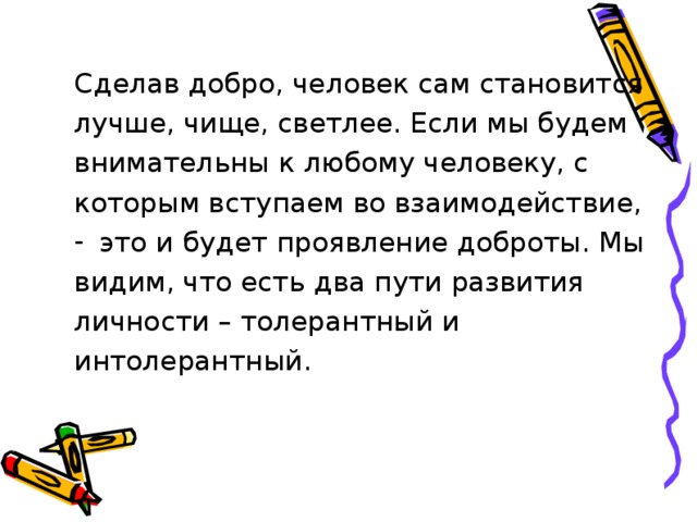 Сделав добро, человек сам становится лучше, чище, светлее. Если мы будем внимательны к любому человеку, с которым вступаем во взаимодействие, это и будет проявление доброты. Мы видим, что есть два пути развития личности – толерантный и интолерантный. 