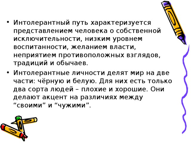 Интолерантный путь характеризуется представлением человека о собственной исключительности, низким уровнем воспитанности, желанием власти, неприятием противоположных взглядов, традиций и обычаев. Интолерантные личности делят мир на две части: чёрную и белую. Для них есть только два сорта людей – плохие и хорошие. Они делают акцент на различиях между “своими” и “чужими”. 