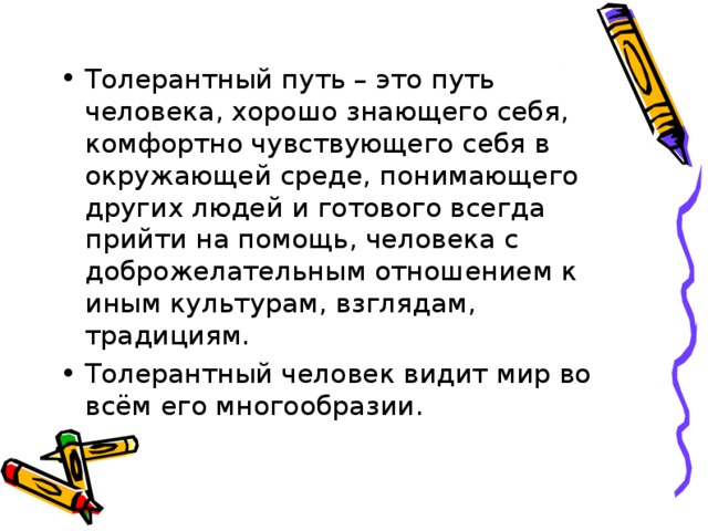 Толерантный путь – это путь человека, хорошо знающего себя, комфортно чувствующего себя в окружающей среде, понимающего других людей и готового всегда прийти на помощь, человека с доброжелательным отношением к иным культурам, взглядам, традициям. Толерантный человек видит мир во всём его многообразии. 