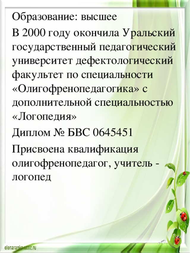 Образование: высшее В 2000 году окончила Уральский государственный педагогический университет дефектологический факультет по специальности «Олигофренопедагогика» с дополнительной специальностью «Логопедия» Диплом № БВС 0645451 Присвоена квалификация олигофренопедагог, учитель - логопед 
