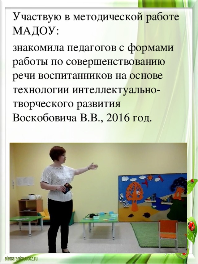Участвую в методической работе МАДОУ: знакомила педагогов с формами работы по совершенствованию речи воспитанников на основе технологии интеллектуально-творческого развития Воскобовича В.В., 2016 год. 