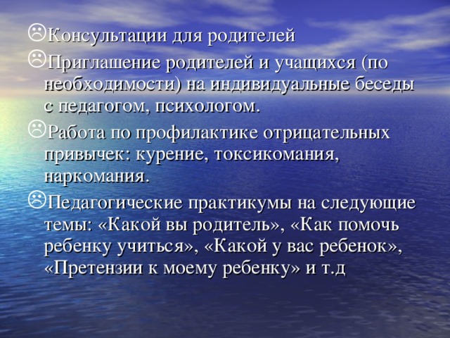 Консультации для родителей Приглашение родителей и учащихся (по необходимости) на индивидуальные беседы с педагогом, психологом. Работа по профилактике отрицательных привычек: курение, токсикомания, наркомания. Педагогические практикумы на следующие темы: «Какой вы родитель», «Как помочь ребенку учиться», «Какой у вас ребенок», «Претензии к моему ребенку» и т.д 