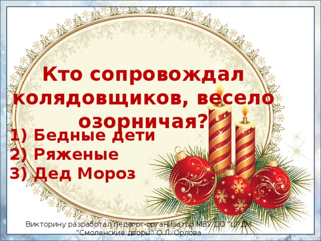 Кто сопровождал колядовщиков, весело озорничая? 1) Бедные дети  2) Ряженые  3) Дед Мороз Викторину разработал педагог-организатор МБУ ДО 