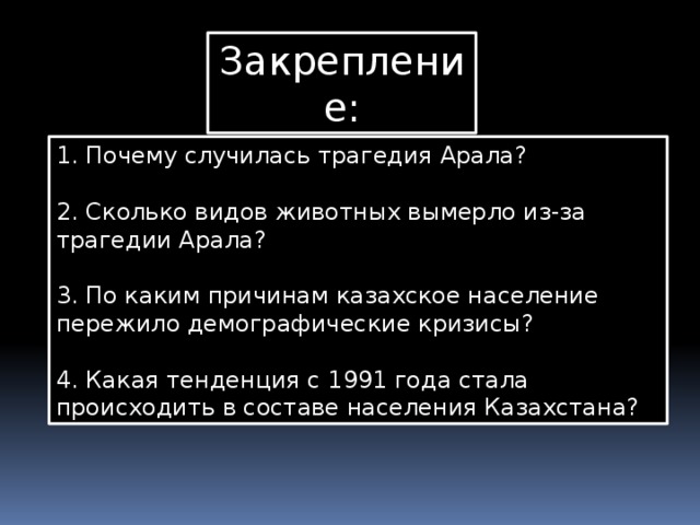 Закрепление: 1. Почему случилась трагедия Арала?   2. Сколько видов животных вымерло из-за трагедии Арала?   3. По каким причинам казахское население пережило демографические кризисы?   4. Какая тенденция с 1991 года стала происходить в составе населения Казахстана? 