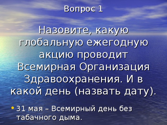 Вопрос 1   Назовите, какую глобальную ежегодную акцию проводит Всемирная Организация Здравоохранения. И в какой день (назвать дату). 31 мая – Всемирный день без табачного дыма. 
